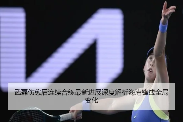 武磊伤愈后连续合练最新进展深度解析海港锋线全局变化