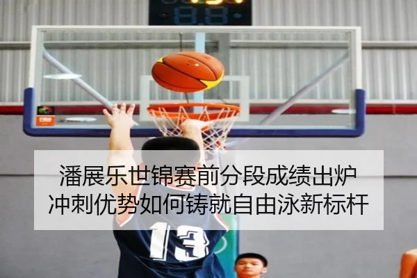 潘展乐世锦赛前分段成绩出炉 冲刺优势如何铸就自由泳新标杆