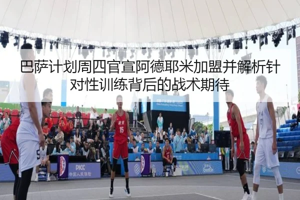 巴萨计划周四官宣阿德耶米加盟并解析针对性训练背后的战术期待