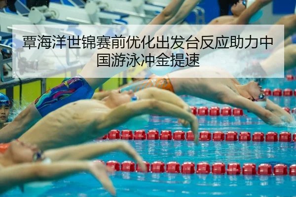 覃海洋世锦赛前优化出发台反应助力中国游泳冲金提速